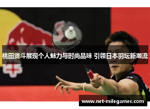 桃田贤斗展现个人魅力与时尚品味 引领日本羽坛新潮流