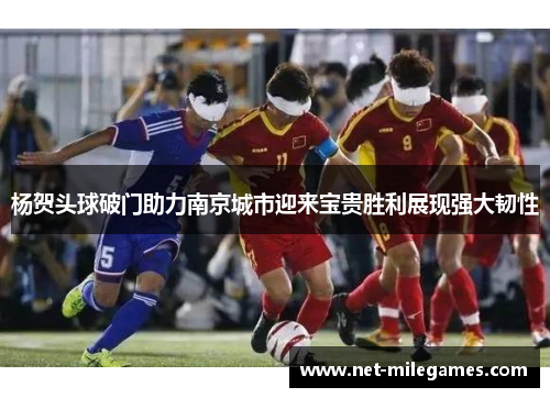 杨贺头球破门助力南京城市迎来宝贵胜利展现强大韧性